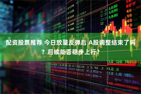 配资股票推荐 今日放量反弹后 A股调整结束了吗？后续能否稳步上行？
