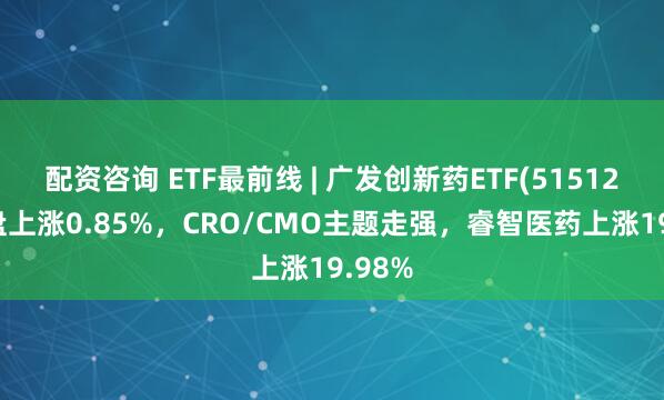 配资咨询 ETF最前线 | 广发创新药ETF(515120)早盘上涨0.85%，CRO/CMO主题走强，睿智医药上涨19.98%