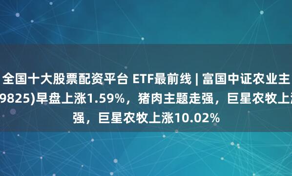 全国十大股票配资平台 ETF最前线 | 富国中证农业主题ETF(159825)早盘上涨1.59%，猪肉主题走强，巨星农牧上涨10.02%