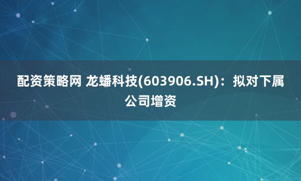 配资策略网 龙蟠科技(603906.SH)：拟对下属公司增资