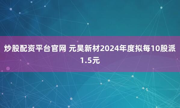 炒股配资平台官网 元昊新材2024年度拟每10股派1.5元