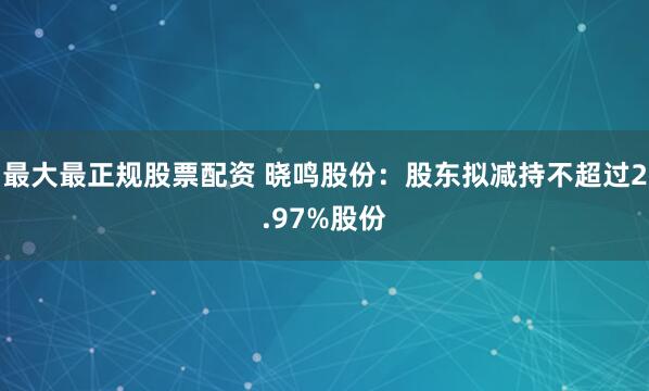最大最正规股票配资 晓鸣股份：股东拟减持不超过2.97%股份