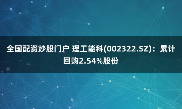 全国配资炒股门户 理工能科(002322.SZ)：累计回购2.54%股份