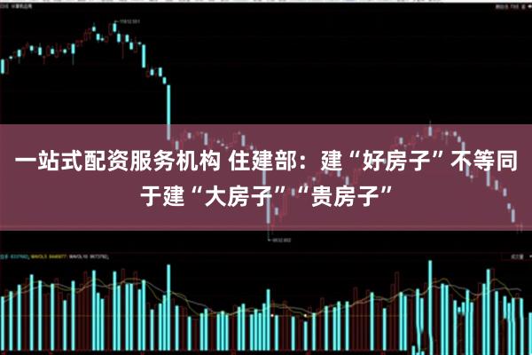 一站式配资服务机构 住建部：建“好房子”不等同于建“大房子”“贵房子”