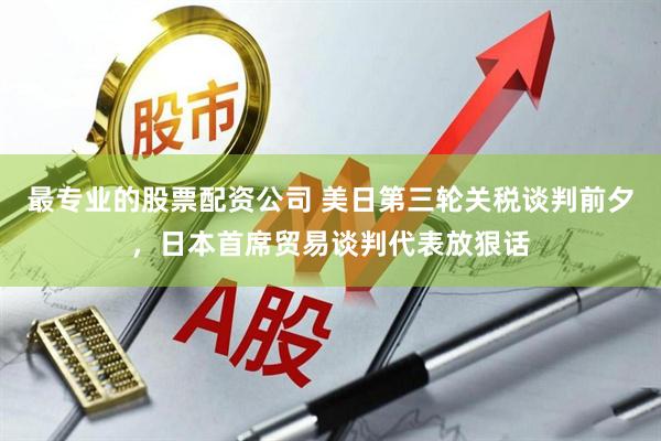 最专业的股票配资公司 美日第三轮关税谈判前夕，日本首席贸易谈判代表放狠话