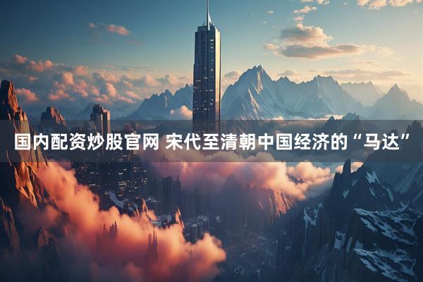 国内配资炒股官网 宋代至清朝中国经济的“马达”