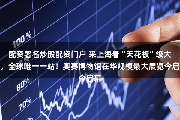 配资著名炒股配资门户 来上海看“天花板”级大展，全球唯一一站！奥赛博物馆在华规模最大展览今启幕