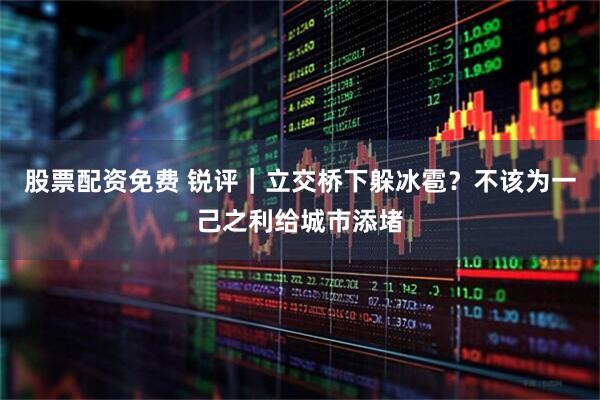 股票配资免费 锐评｜立交桥下躲冰雹？不该为一己之利给城市添堵