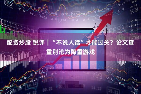 配资炒股 锐评｜“不说人话”才能过关？论文查重别沦为降重游戏