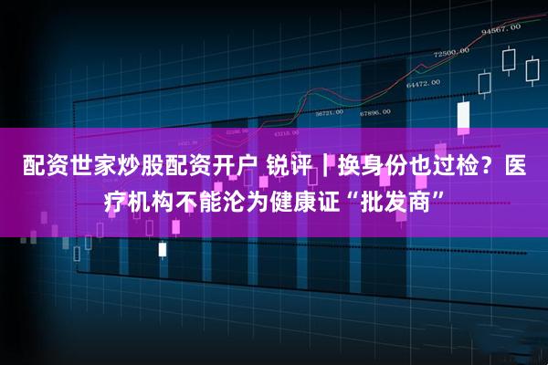 配资世家炒股配资开户 锐评｜换身份也过检？医疗机构不能沦为健康证“批发商”