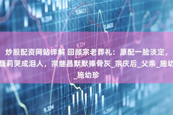 炒股配资网站详解 回顾宗老葬礼：原配一脸淡定，宗馥莉哭成泪人，宗继昌默默捧骨灰_宗庆后_父亲_施幼珍