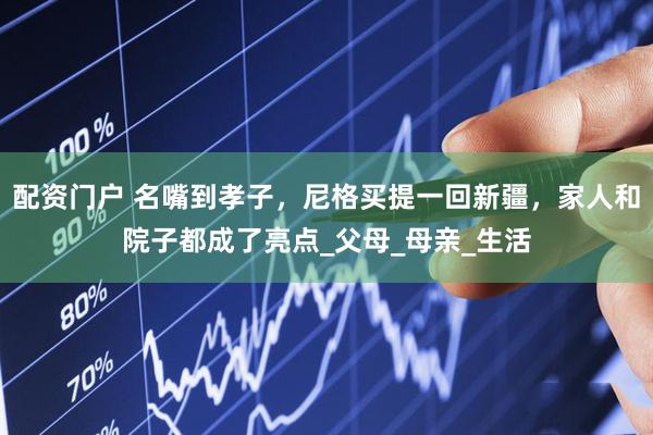 配资门户 名嘴到孝子，尼格买提一回新疆，家人和院子都成了亮点_父母_母亲_生活
