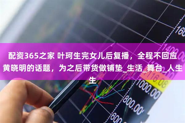 配资365之家 叶珂生完女儿后复播，全程不回应黄晓明的话题，为之后带货做铺垫_生活_舞台_人生