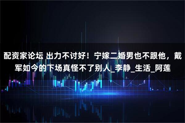 配资家论坛 出力不讨好！宁嫁二婚男也不跟他，戴军如今的下场真怪不了别人_李静_生活_阿莲