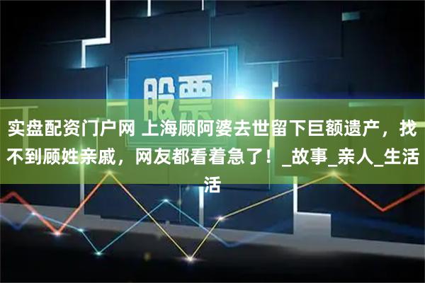 实盘配资门户网 上海顾阿婆去世留下巨额遗产，找不到顾姓亲戚，网友都看着急了！_故事_亲人_生活