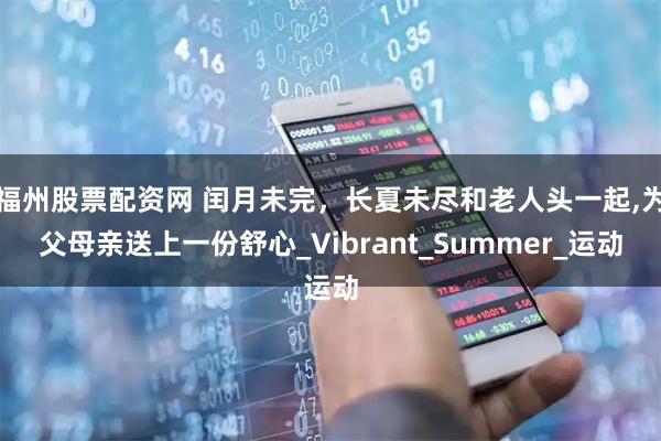 福州股票配资网 闰月未完，长夏未尽和老人头一起,为父母亲送上一份舒心_Vibrant_Summer_运动