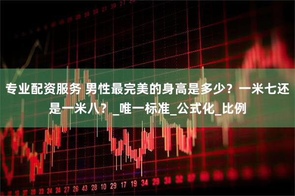 专业配资服务 男性最完美的身高是多少？一米七还是一米八？_唯一标准_公式化_比例