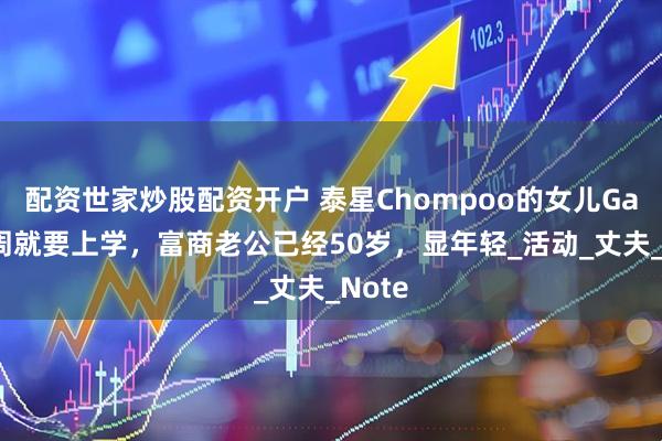 配资世家炒股配资开户 泰星Chompoo的女儿Gale下周就要上学，富商老公已经50岁，显年轻_活动_丈夫_Note