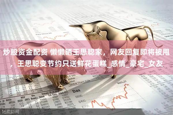 炒股资金配资 懒懒晒王思聪家，网友回复即将被甩，王思聪变节约只送鲜花蛋糕_感情_豪宅_女友