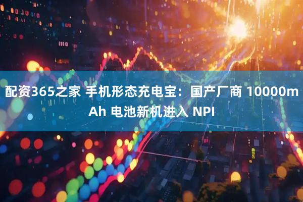 配资365之家 手机形态充电宝：国产厂商 10000mAh 电池新机进入 NPI