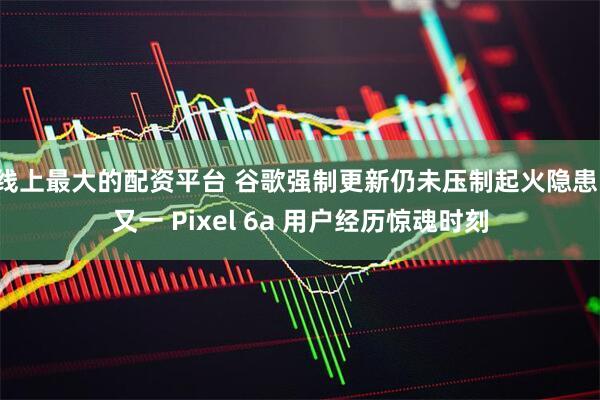 线上最大的配资平台 谷歌强制更新仍未压制起火隐患，又一 Pixel 6a 用户经历惊魂时刻