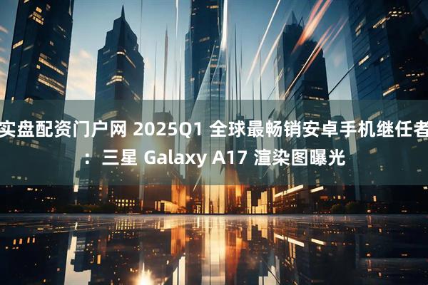 实盘配资门户网 2025Q1 全球最畅销安卓手机继任者：三星 Galaxy A17 渲染图曝光