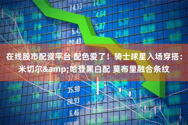 在线股市配资平台 配色爱了！骑士球星入场穿搭：米切尔&哈登黑白配 莫布里融合条纹
