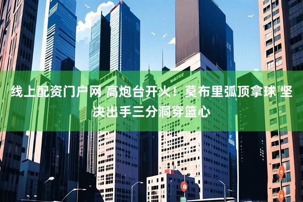 线上配资门户网 高炮台开火！莫布里弧顶拿球 坚决出手三分洞穿篮心