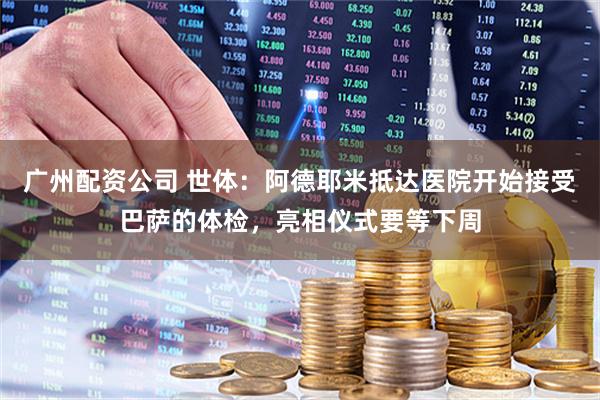 广州配资公司 世体：阿德耶米抵达医院开始接受巴萨的体检，亮相仪式要等下周