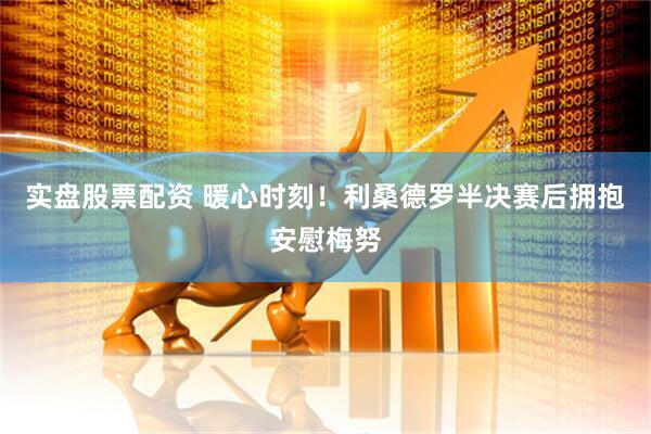 实盘股票配资 暖心时刻！利桑德罗半决赛后拥抱安慰梅努